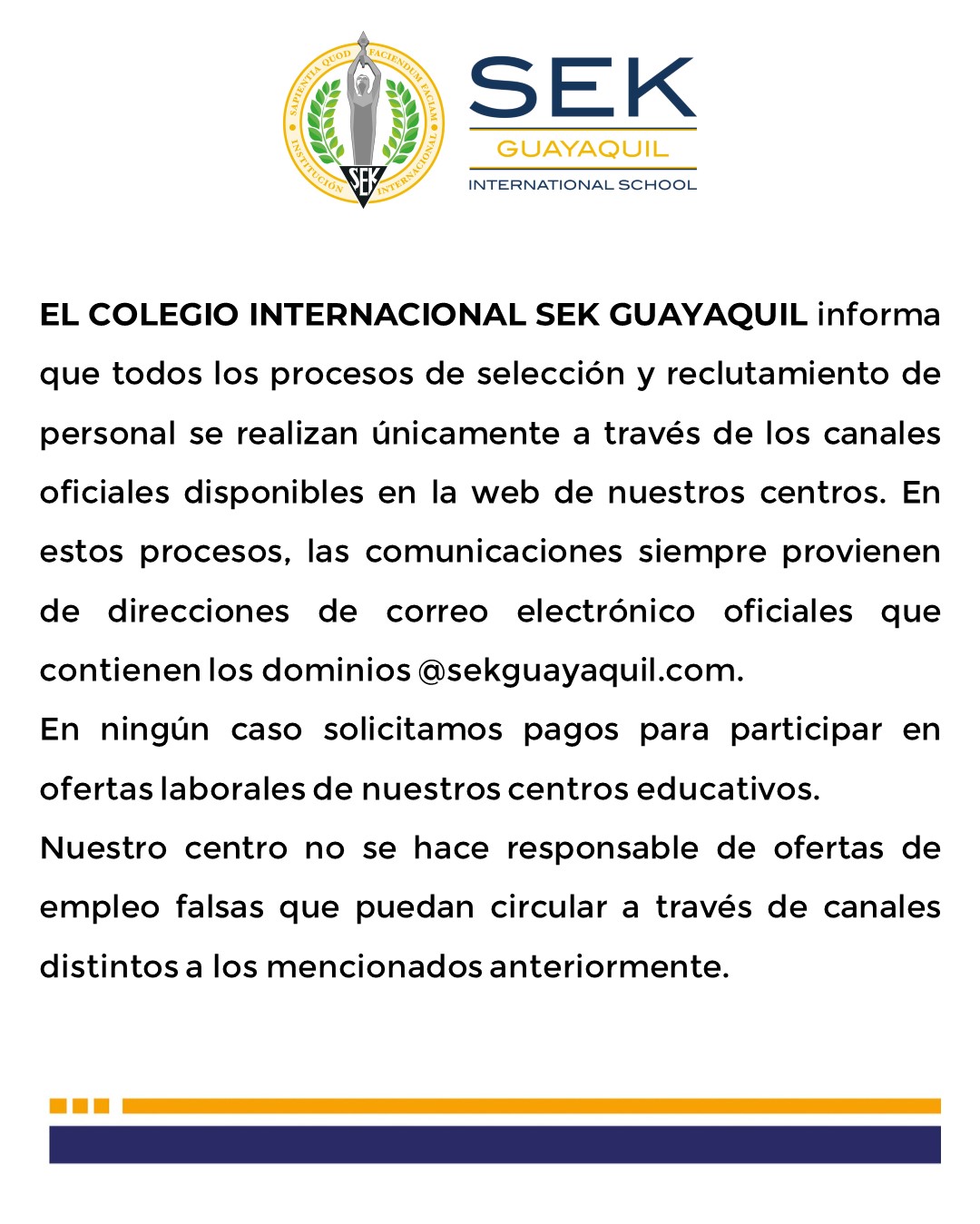 EL COLEGIO INTERNACIONAL SEK GUAYAQUIL informa que todos los procesos de selección y reclutamiento de personal se realizan únicamente a través de los canales oficiales disponibles en la web de nuestros centros. En estos procesos, las comunicaciones siempre provienen de direcciones de correo electrónico oficiales que contienen los dominios @sekguayaquil.com. En ningún caso solicitamos pagos para participar en ofertas laborales de nuestros centros educativos. Nuestro centro no se hace responsable de ofertas de empleo falsas que puedan circular a través de canales distintos a los mencionados anteriormente.